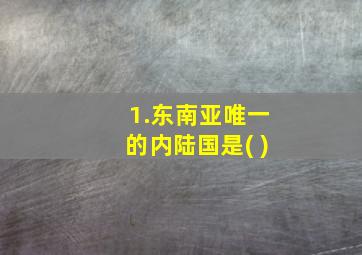 1.东南亚唯一的内陆国是( )